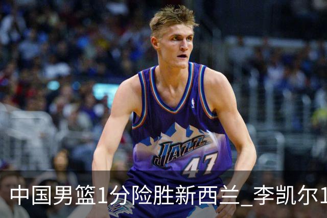 中国男篮1分险胜新西兰 李凯尔18分+致胜抢断