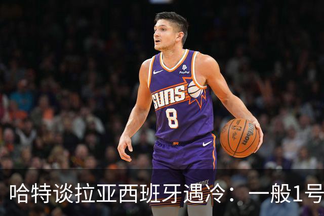 哈特谈拉亚西班牙遇冷：一般1号门将自己不犯错，教练很难换人的