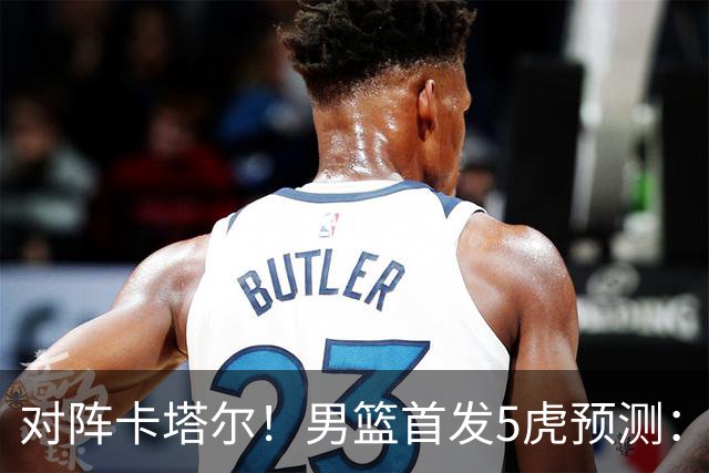 对阵卡塔尔！男篮首发5虎预测：贺希宁朱俊龙替补，崔永熙搭杨瀚森
