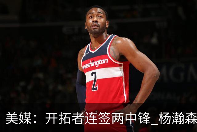 美媒：开拓者连签两中锋 杨瀚森位置岌岌可危