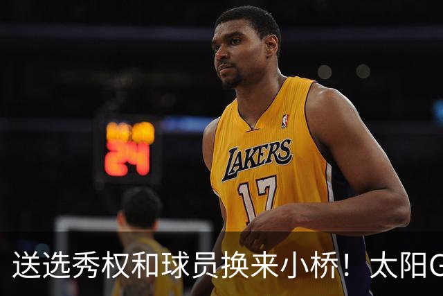 送选秀权&球员换来小桥！太阳GM：这是笔公平交易 我们心里很踏实