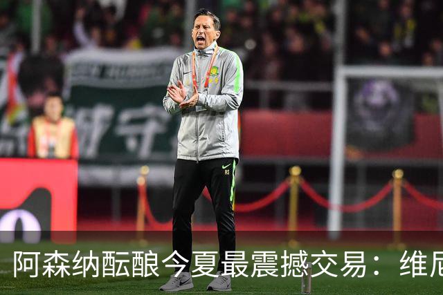 阿森纳酝酿今夏最震撼交易：维尼修斯+5170万镑球员交换，皇马核心或来投