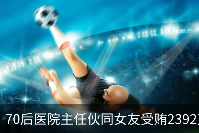 70后医院主任伙同女友受贿2392万元，一台设备收数十万好处费，通过App答题受贿，两人有31套房产；本人获刑十二年二个月，女友获刑七年